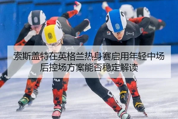 索斯盖特在英格兰热身赛启用年轻中场后控场方案能否稳定解读